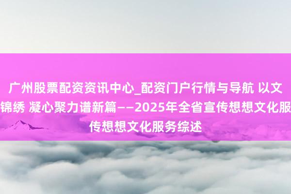广州股票配资资讯中心_配资门户行情与导航 以文润心绘锦绣 凝心聚力谱新篇——2025年全省宣传想想文化服务综述