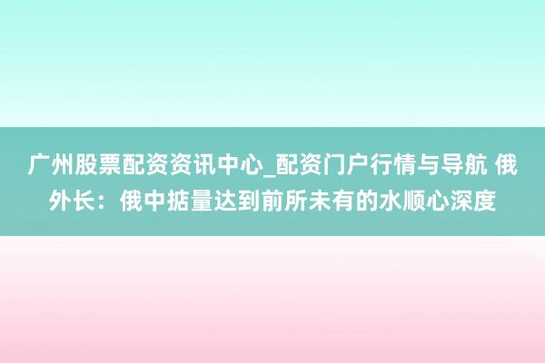 广州股票配资资讯中心_配资门户行情与导航 俄外长：俄中掂量达到前所未有的水顺心深度