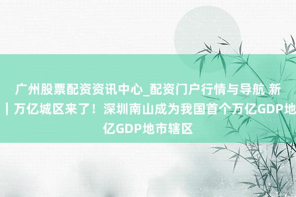 广州股票配资资讯中心_配资门户行情与导航 新华鲜报｜万亿城区来了！深圳南山成为我国首个万亿GDP地市辖区