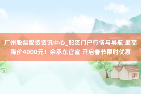 广州股票配资资讯中心_配资门户行情与导航 最高降价4000元!余承东官宣 开启春节限时优惠