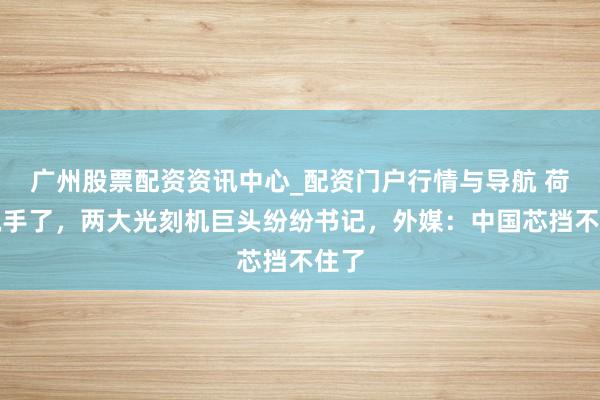 广州股票配资资讯中心_配资门户行情与导航 荷兰脱手了，两大光刻机巨头纷纷书记，外媒：中国芯挡不住了
