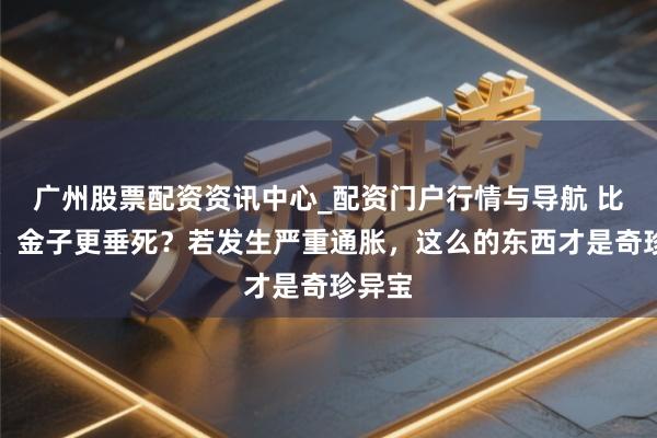 广州股票配资资讯中心_配资门户行情与导航 比屋子、金子更垂死？若发生严重通胀，这么的东西才是奇珍异宝