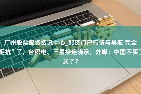 广州股票配资资讯中心_配资门户行情与导航 完全“拒抗”了，台积电、三星接连晓示，外媒：中国不买了？