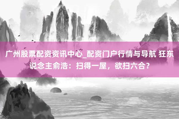 广州股票配资资讯中心_配资门户行情与导航 狂东说念主俞浩：扫得一屋，欲扫六合？
