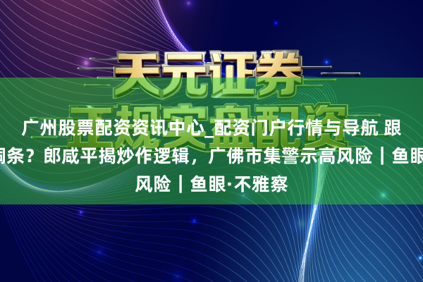 广州股票配资资讯中心_配资门户行情与导航 跟风投资铜条？郎咸平揭炒作逻辑，广佛市集警示高风险｜鱼眼·不雅察