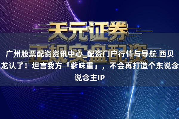 广州股票配资资讯中心_配资门户行情与导航 西贝贾国龙认了！坦言我方「爹味重」，不会再打造个东说念主IP