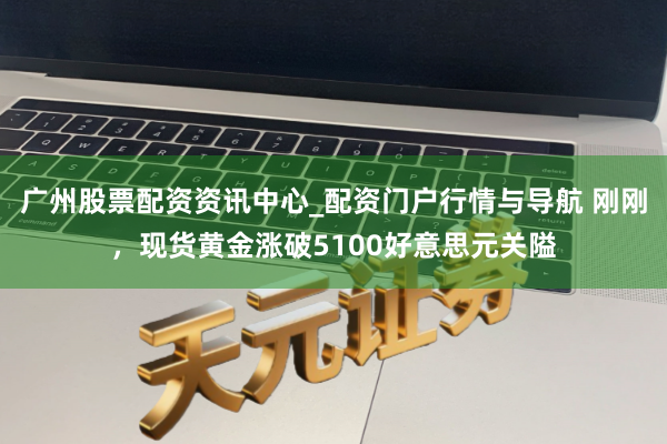 广州股票配资资讯中心_配资门户行情与导航 刚刚，现货黄金涨破5100好意思元关隘