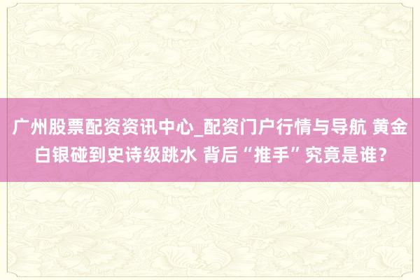广州股票配资资讯中心_配资门户行情与导航 黄金白银碰到史诗级跳水 背后“推手”究竟是谁？