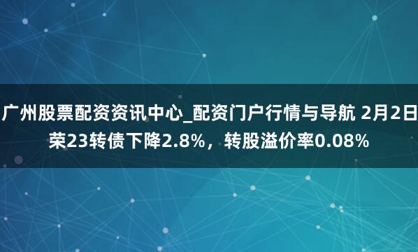 广州股票配资资讯中心_配资门户行情与导航 2月2日荣23转债下降2.8%，转股溢价率0.08%