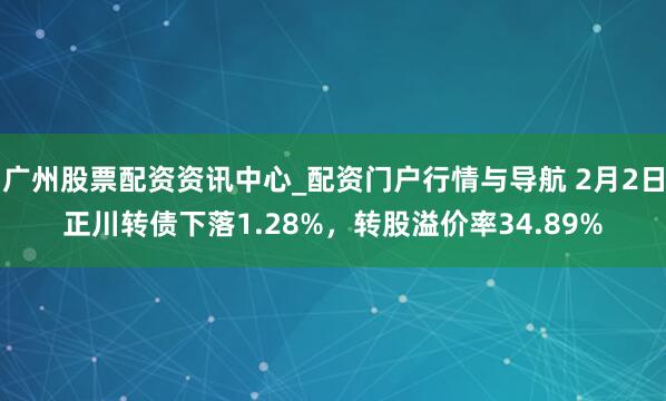 广州股票配资资讯中心_配资门户行情与导航 2月2日正川转债下落1.28%，转股溢价率34.89%
