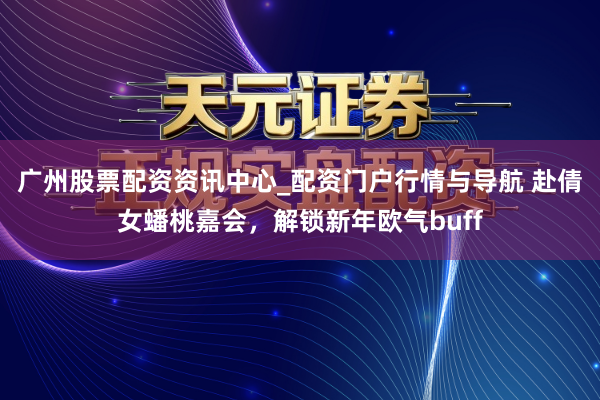 广州股票配资资讯中心_配资门户行情与导航 赴倩女蟠桃嘉会，解锁新年欧气buff