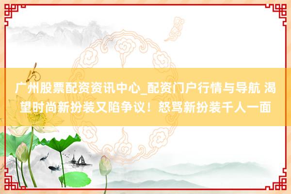 广州股票配资资讯中心_配资门户行情与导航 渴望时尚新扮装又陷争议！怒骂新扮装千人一面