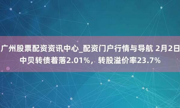 广州股票配资资讯中心_配资门户行情与导航 2月2日中贝转债着落2.01%，转股溢价率23.7%
