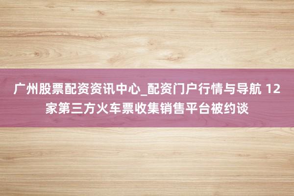广州股票配资资讯中心_配资门户行情与导航 12家第三方火车票收集销售平台被约谈