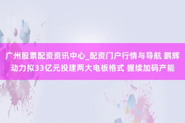 广州股票配资资讯中心_配资门户行情与导航 鹏辉动力拟33亿元投建两大电板格式 握续加码产能