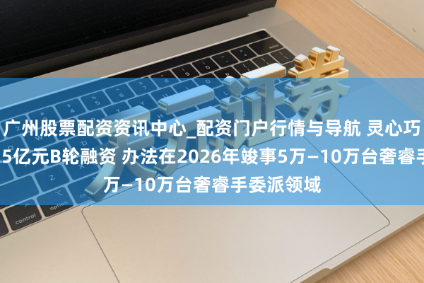 广州股票配资资讯中心_配资门户行情与导航 灵心巧手完成近15亿元B轮融资 办法在2026年竣事5万—10万台奢睿手委派领域