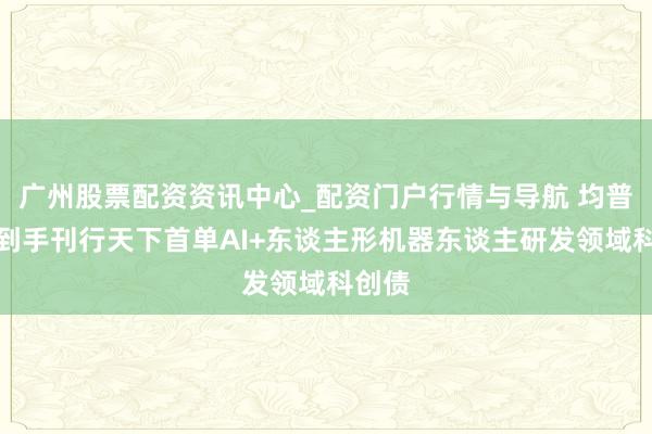 广州股票配资资讯中心_配资门户行情与导航 均普智能到手刊行天下首单AI+东谈主形机器东谈主研发领域科创债