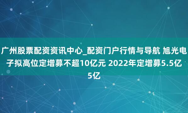 广州股票配资资讯中心_配资门户行情与导航 旭光电子拟高位定增募不超10亿元 2022年定增募5.5亿