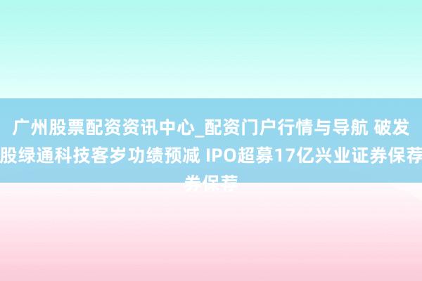 广州股票配资资讯中心_配资门户行情与导航 破发股绿通科技客岁功绩预减 IPO超募17亿兴业证券保荐