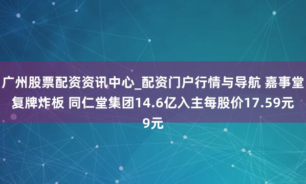 广州股票配资资讯中心_配资门户行情与导航 嘉事堂复牌炸板 同仁堂集团14.6亿入主每股价17.59元