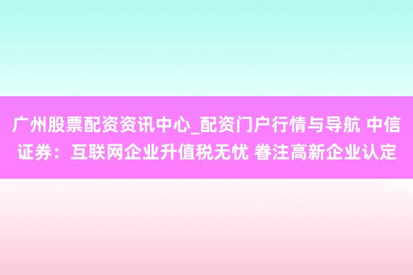 广州股票配资资讯中心_配资门户行情与导航 中信证券：互联网企业升值税无忧 眷注高新企业认定