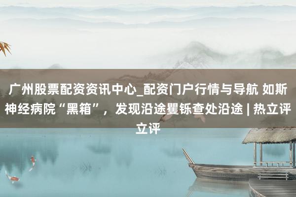 广州股票配资资讯中心_配资门户行情与导航 如斯神经病院“黑箱”，发现沿途矍铄查处沿途 | 热立评