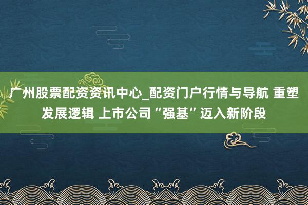 广州股票配资资讯中心_配资门户行情与导航 重塑发展逻辑 上市公司“强基”迈入新阶段