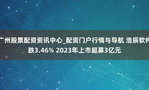 广州股票配资资讯中心_配资门户行情与导航 浩辰软件跌3.46% 2023年上市超募3亿元