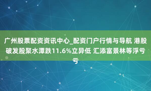 广州股票配资资讯中心_配资门户行情与导航 港股破发股聚水潭跌11.6%立异低 汇添富景林等浮亏