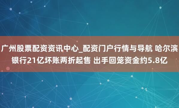 广州股票配资资讯中心_配资门户行情与导航 哈尔滨银行21亿坏账两折起售 出手回笼资金约5.8亿