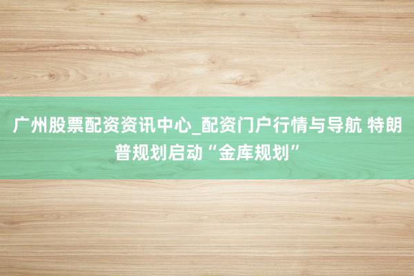 广州股票配资资讯中心_配资门户行情与导航 特朗普规划启动“金库规划”