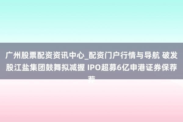 广州股票配资资讯中心_配资门户行情与导航 破发股江盐集团鼓舞拟减握 IPO超募6亿申港证券保荐