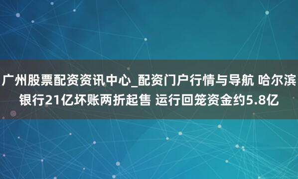 广州股票配资资讯中心_配资门户行情与导航 哈尔滨银行21亿坏账两折起售 运行回笼资金约5.8亿