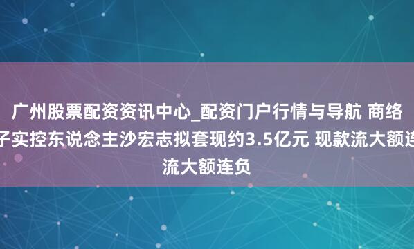 广州股票配资资讯中心_配资门户行情与导航 商络电子实控东说念主沙宏志拟套现约3.5亿元 现款流大额连负