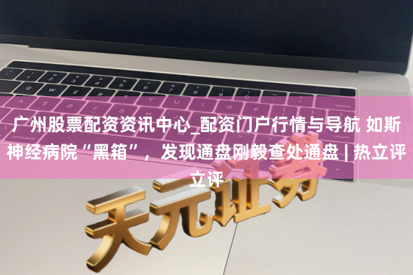 广州股票配资资讯中心_配资门户行情与导航 如斯神经病院“黑箱”，发现通盘刚毅查处通盘 | 热立评