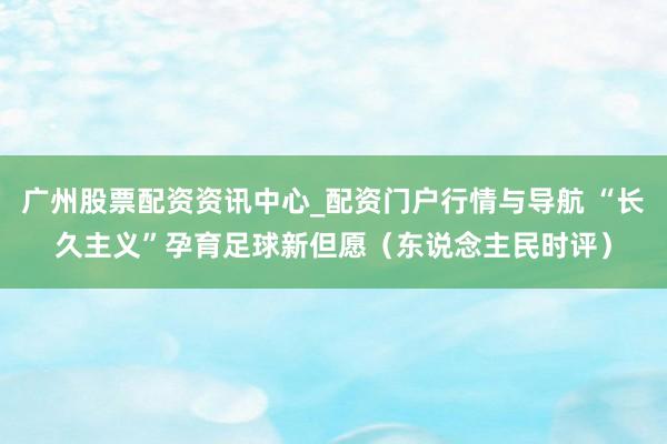广州股票配资资讯中心_配资门户行情与导航 “长久主义”孕育足球新但愿（东说念主民时评）