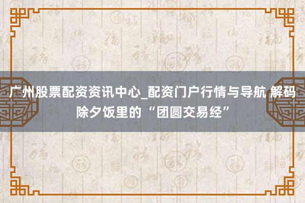 广州股票配资资讯中心_配资门户行情与导航 解码除夕饭里的 “团圆交易经”