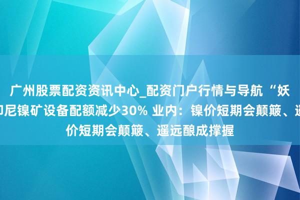 广州股票配资资讯中心_配资门户行情与导航 “妖镍”又来？印尼镍矿设备配额减少30% 业内：镍价短期会颠簸、遥远酿成撑握