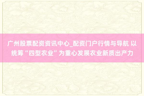 广州股票配资资讯中心_配资门户行情与导航 以统筹“四型农业”为重心发展农业新质出产力