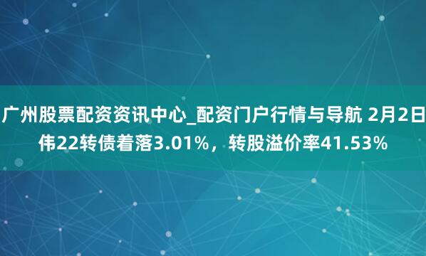 广州股票配资资讯中心_配资门户行情与导航 2月2日伟22转债着落3.01%，转股溢价率41.53%
