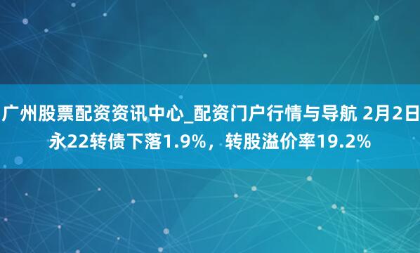 广州股票配资资讯中心_配资门户行情与导航 2月2日永22转债下落1.9%，转股溢价率19.2%