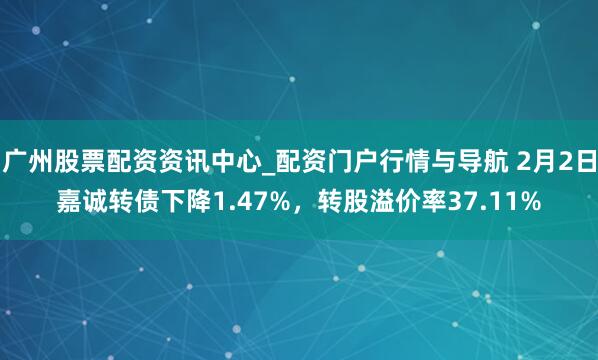 广州股票配资资讯中心_配资门户行情与导航 2月2日嘉诚转债下降1.47%，转股溢价率37.11%