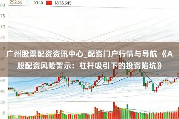 广州股票配资资讯中心_配资门户行情与导航 《A股配资风险警示：杠杆吸引下的投资陷坑》