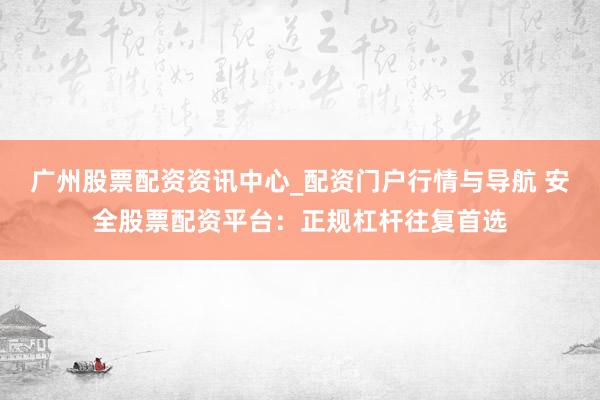 广州股票配资资讯中心_配资门户行情与导航 安全股票配资平台：正规杠杆往复首选