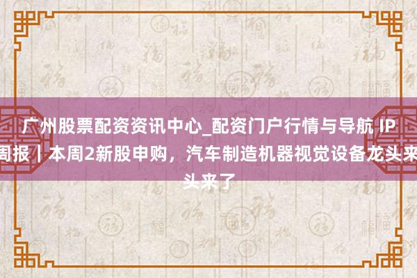 广州股票配资资讯中心_配资门户行情与导航 IPO周报｜本周2新股申购，汽车制造机器视觉设备龙头来了