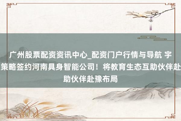 广州股票配资资讯中心_配资门户行情与导航 宇树科技策略签约河南具身智能公司！将教育生态互助伙伴赴豫布局