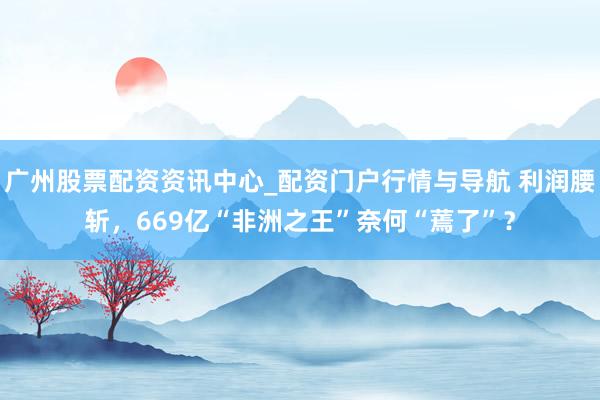 广州股票配资资讯中心_配资门户行情与导航 利润腰斩，669亿“非洲之王”奈何“蔫了”？