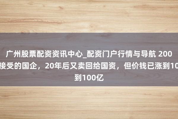 广州股票配资资讯中心_配资门户行情与导航 2000万接受的国企，20年后又卖回给国资，但价钱已涨到100亿
