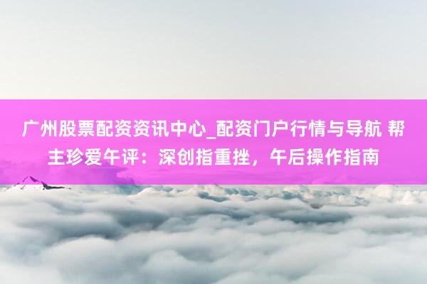 广州股票配资资讯中心_配资门户行情与导航 帮主珍爱午评：深创指重挫，午后操作指南