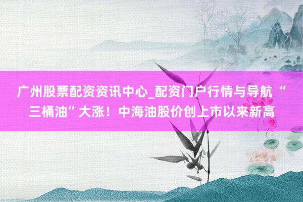广州股票配资资讯中心_配资门户行情与导航 “三桶油”大涨！中海油股价创上市以来新高